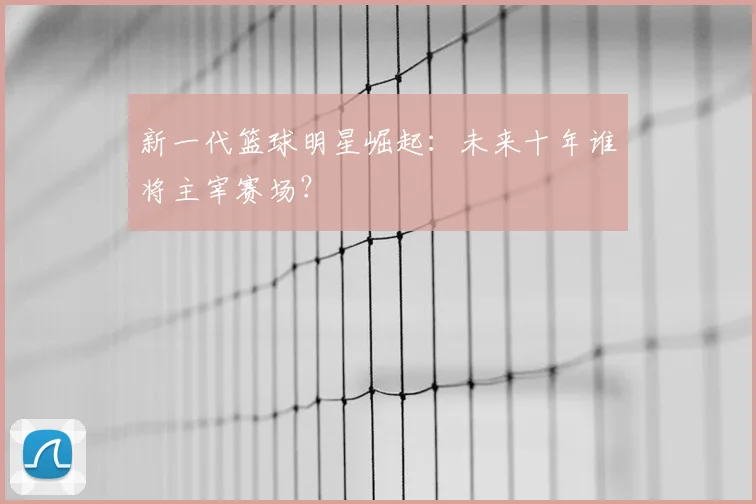 新一代篮球明星崛起：未来十年谁将主宰赛场？