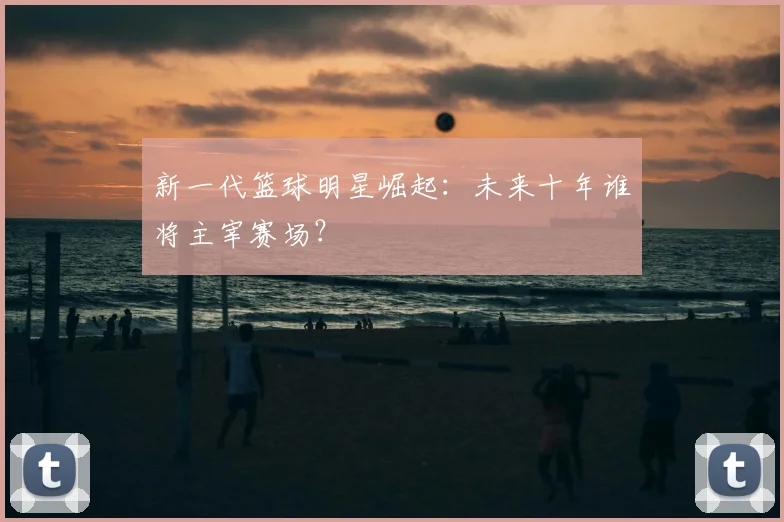 新一代篮球明星崛起：未来十年谁将主宰赛场？