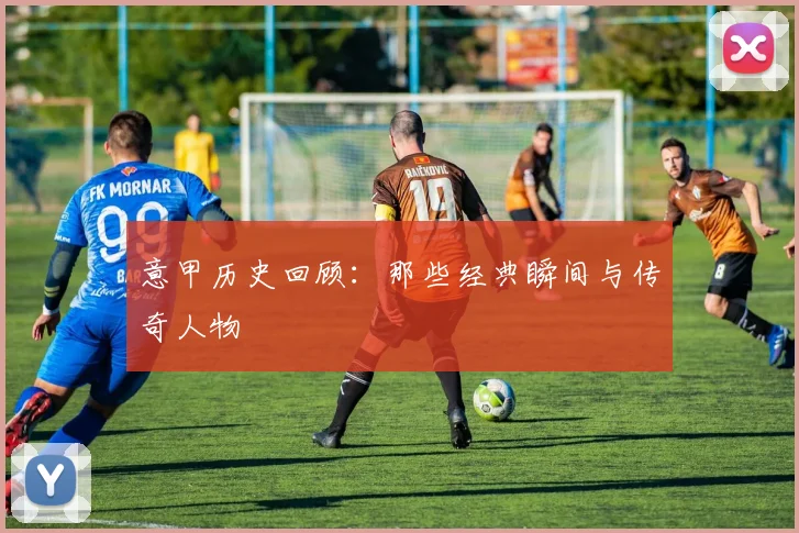 意甲历史回顾:那些经典瞬间与传奇人物