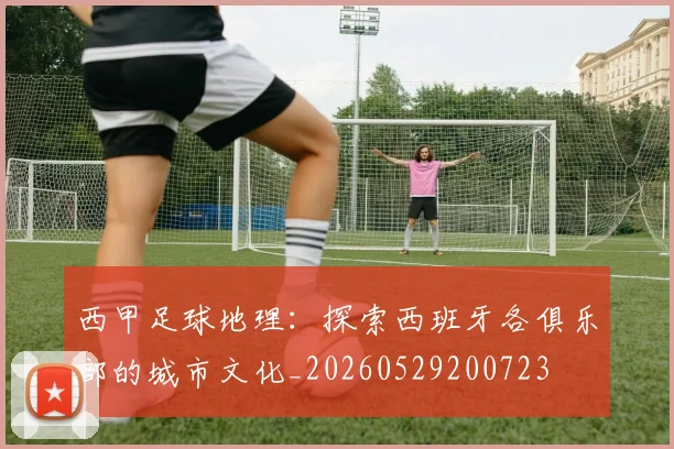 西甲足球地理:探索西班牙各俱乐部的城市文化_20260529200723