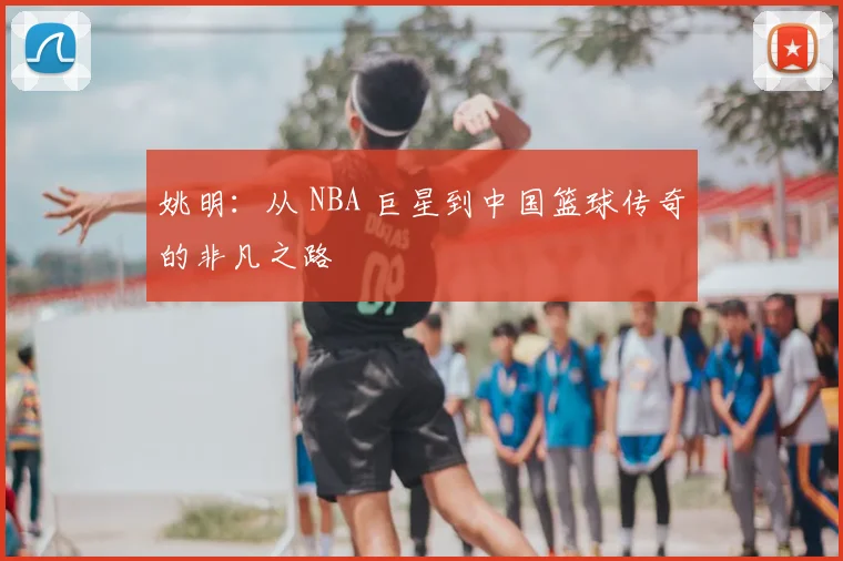 姚明:从 NBA 巨星到中国篮球传奇的非凡之路